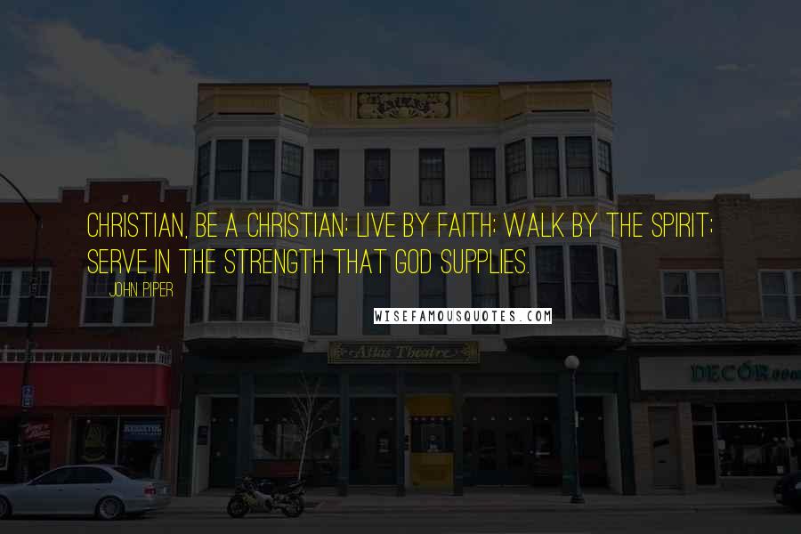 John Piper Quotes: Christian, be a Christian: live by faith; walk by the Spirit; serve in the strength that God supplies.