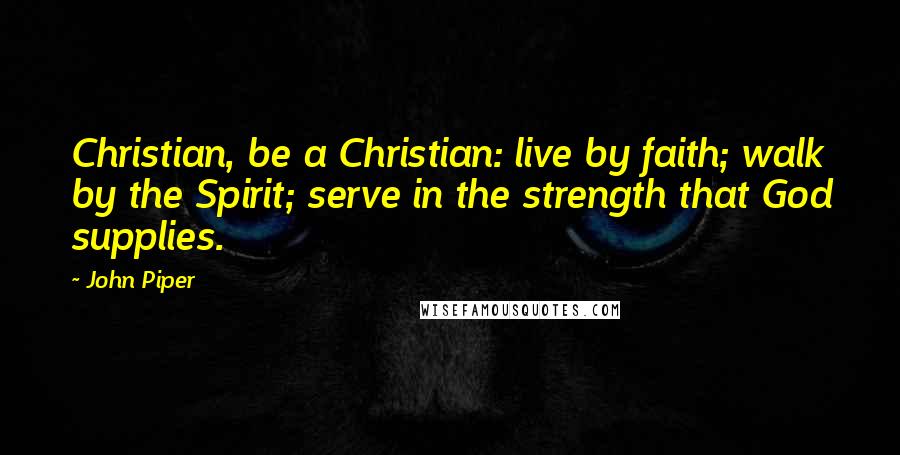 John Piper Quotes: Christian, be a Christian: live by faith; walk by the Spirit; serve in the strength that God supplies.