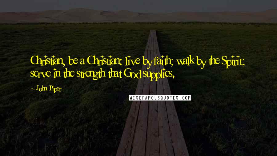 John Piper Quotes: Christian, be a Christian: live by faith; walk by the Spirit; serve in the strength that God supplies.