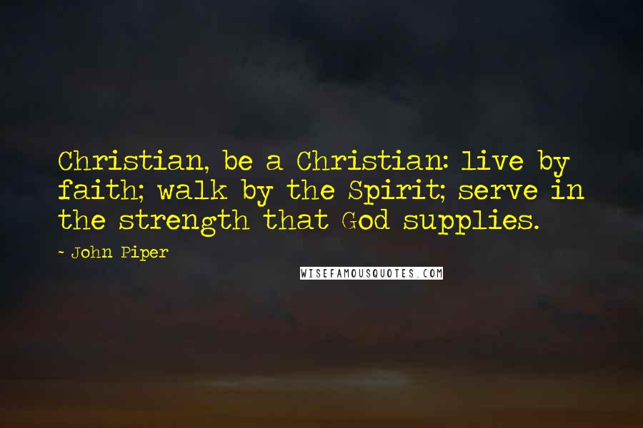John Piper Quotes: Christian, be a Christian: live by faith; walk by the Spirit; serve in the strength that God supplies.