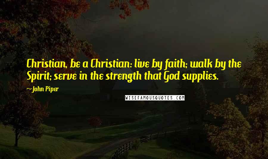 John Piper Quotes: Christian, be a Christian: live by faith; walk by the Spirit; serve in the strength that God supplies.