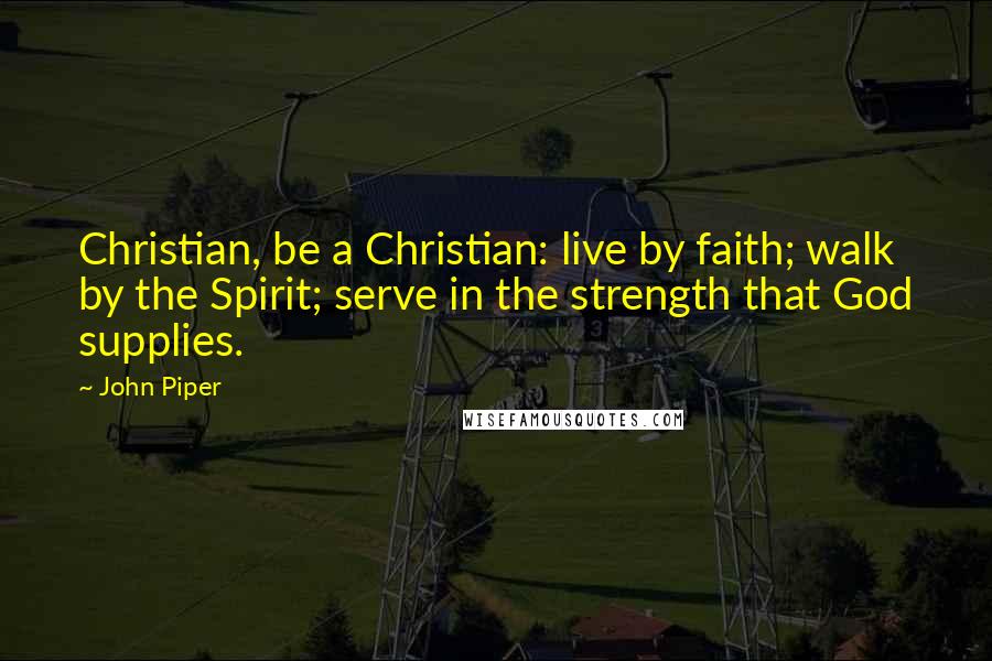 John Piper Quotes: Christian, be a Christian: live by faith; walk by the Spirit; serve in the strength that God supplies.