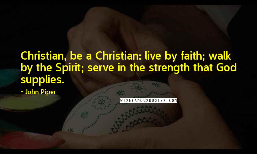 John Piper Quotes: Christian, be a Christian: live by faith; walk by the Spirit; serve in the strength that God supplies.