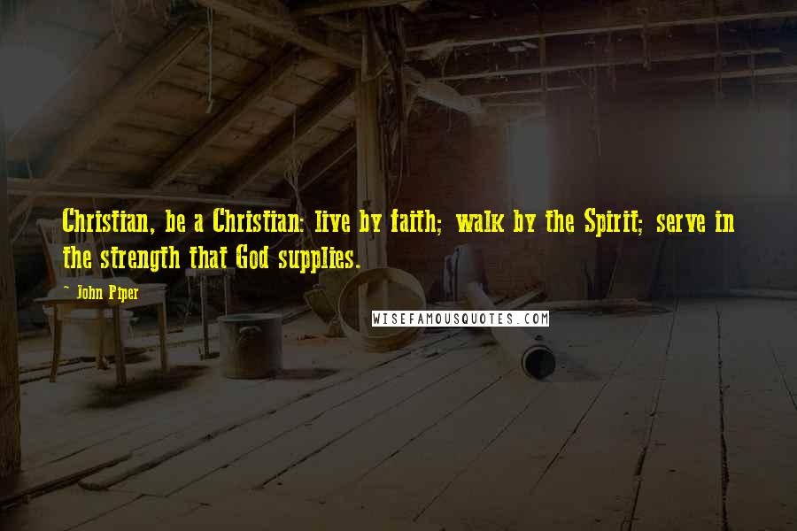 John Piper Quotes: Christian, be a Christian: live by faith; walk by the Spirit; serve in the strength that God supplies.