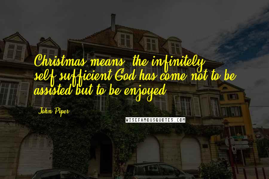 John Piper Quotes: Christmas means: the infinitely self-sufficient God has come not to be assisted but to be enjoyed.