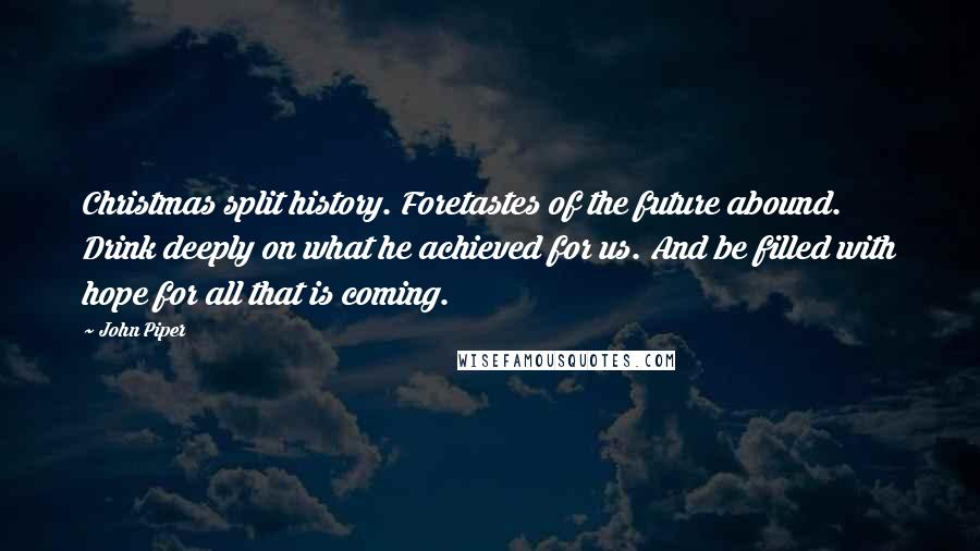 John Piper Quotes: Christmas split history. Foretastes of the future abound. Drink deeply on what he achieved for us. And be filled with hope for all that is coming.