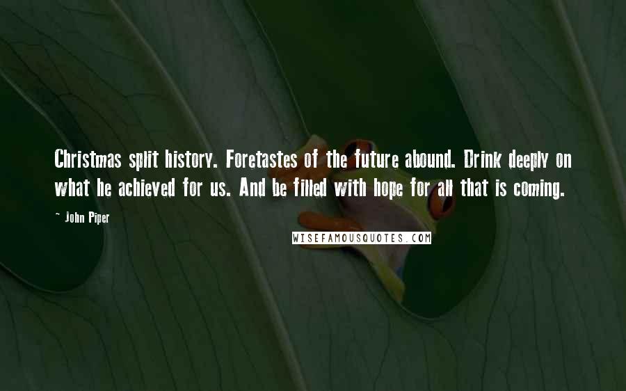 John Piper Quotes: Christmas split history. Foretastes of the future abound. Drink deeply on what he achieved for us. And be filled with hope for all that is coming.