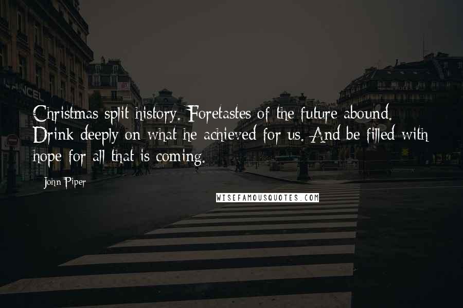 John Piper Quotes: Christmas split history. Foretastes of the future abound. Drink deeply on what he achieved for us. And be filled with hope for all that is coming.