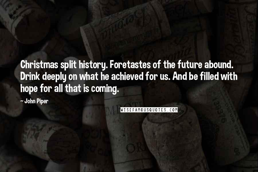 John Piper Quotes: Christmas split history. Foretastes of the future abound. Drink deeply on what he achieved for us. And be filled with hope for all that is coming.