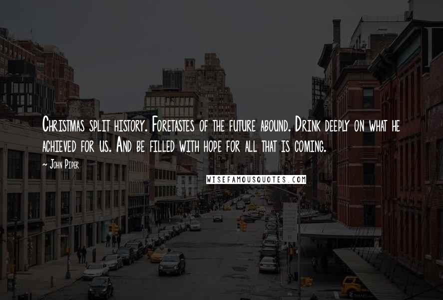 John Piper Quotes: Christmas split history. Foretastes of the future abound. Drink deeply on what he achieved for us. And be filled with hope for all that is coming.