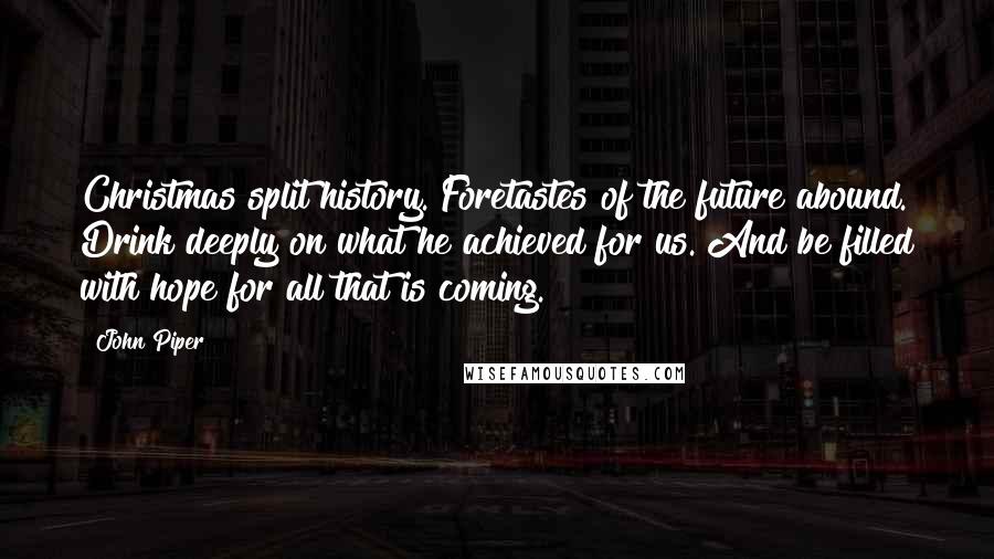 John Piper Quotes: Christmas split history. Foretastes of the future abound. Drink deeply on what he achieved for us. And be filled with hope for all that is coming.