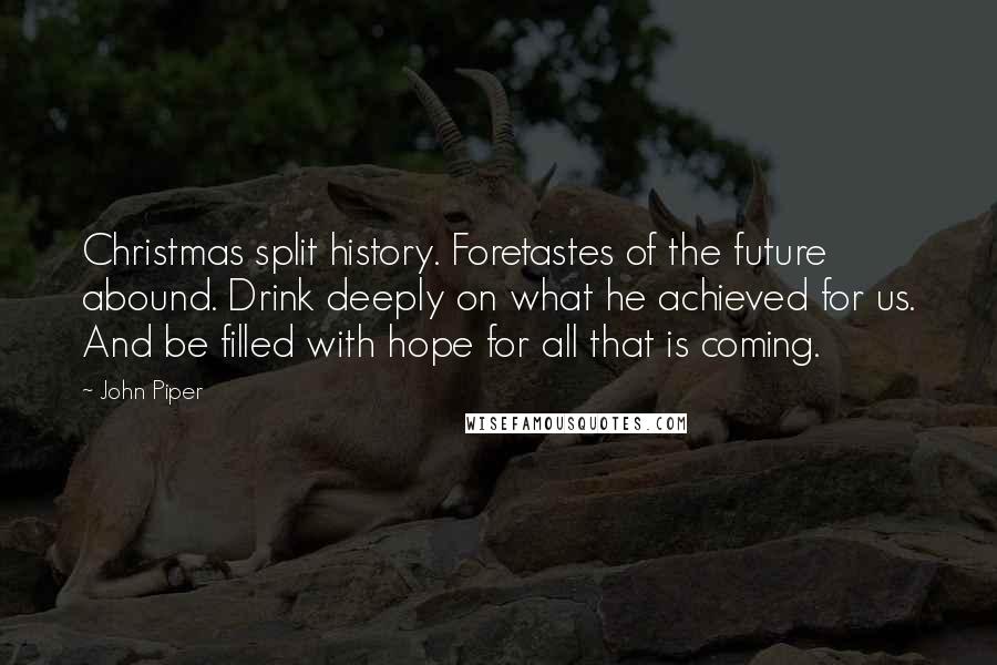 John Piper Quotes: Christmas split history. Foretastes of the future abound. Drink deeply on what he achieved for us. And be filled with hope for all that is coming.