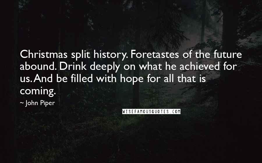 John Piper Quotes: Christmas split history. Foretastes of the future abound. Drink deeply on what he achieved for us. And be filled with hope for all that is coming.