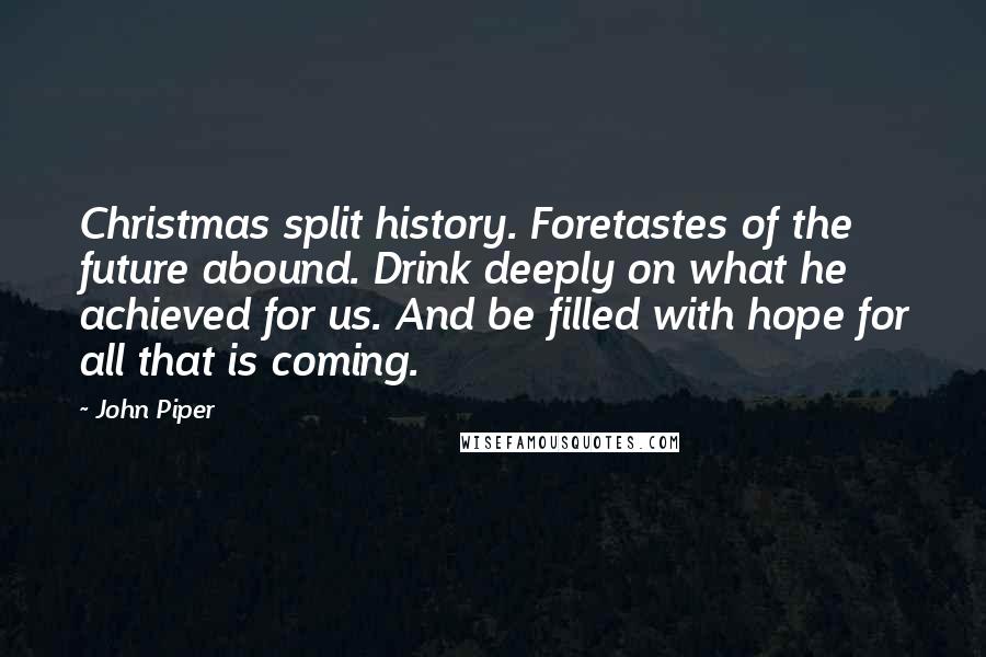 John Piper Quotes: Christmas split history. Foretastes of the future abound. Drink deeply on what he achieved for us. And be filled with hope for all that is coming.