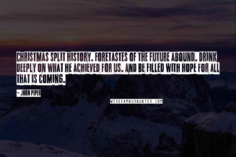 John Piper Quotes: Christmas split history. Foretastes of the future abound. Drink deeply on what he achieved for us. And be filled with hope for all that is coming.