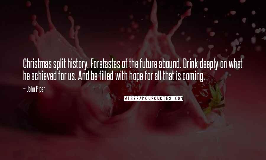 John Piper Quotes: Christmas split history. Foretastes of the future abound. Drink deeply on what he achieved for us. And be filled with hope for all that is coming.