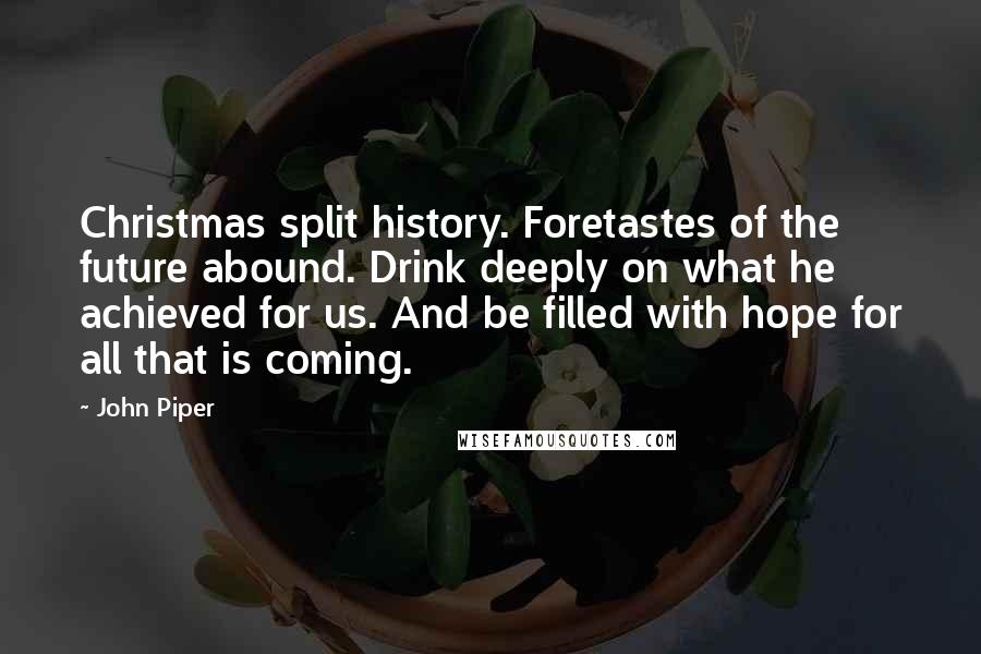 John Piper Quotes: Christmas split history. Foretastes of the future abound. Drink deeply on what he achieved for us. And be filled with hope for all that is coming.