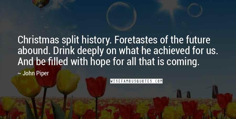 John Piper Quotes: Christmas split history. Foretastes of the future abound. Drink deeply on what he achieved for us. And be filled with hope for all that is coming.