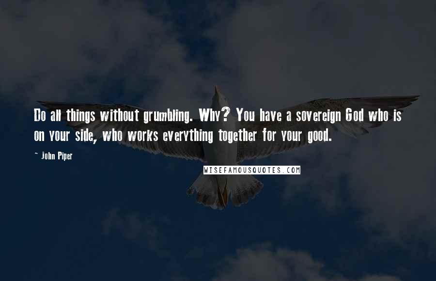 John Piper Quotes: Do all things without grumbling. Why? You have a sovereign God who is on your side, who works everything together for your good.