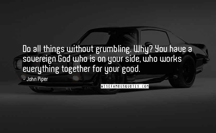 John Piper Quotes: Do all things without grumbling. Why? You have a sovereign God who is on your side, who works everything together for your good.
