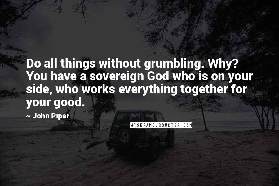 John Piper Quotes: Do all things without grumbling. Why? You have a sovereign God who is on your side, who works everything together for your good.