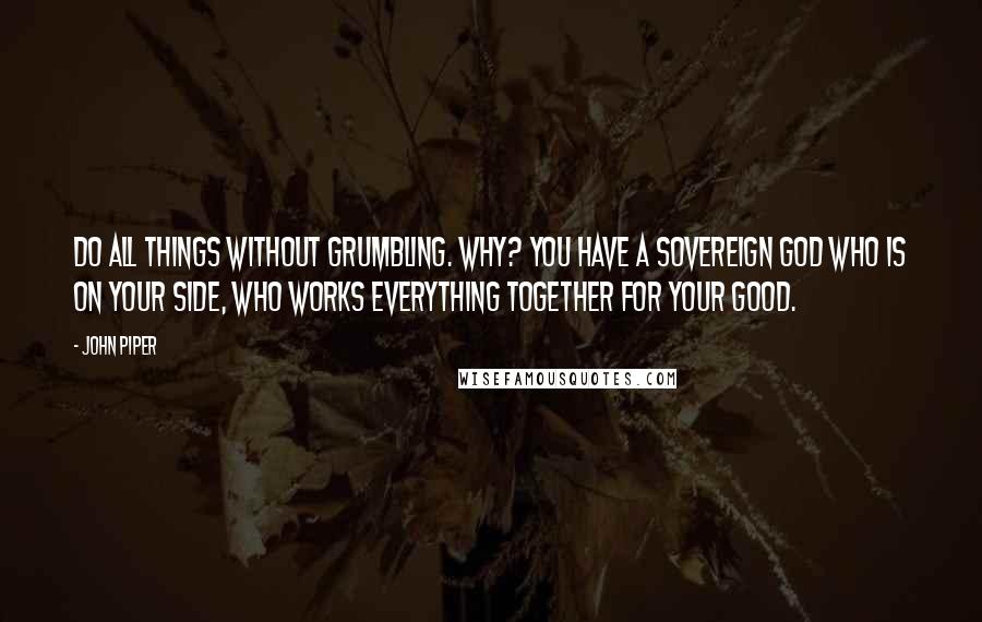 John Piper Quotes: Do all things without grumbling. Why? You have a sovereign God who is on your side, who works everything together for your good.