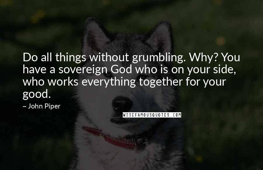 John Piper Quotes: Do all things without grumbling. Why? You have a sovereign God who is on your side, who works everything together for your good.