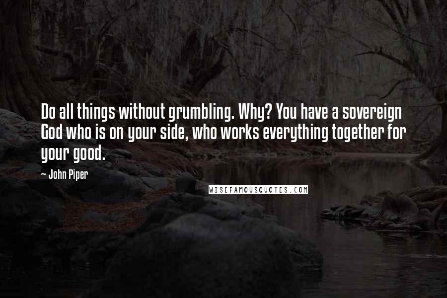 John Piper Quotes: Do all things without grumbling. Why? You have a sovereign God who is on your side, who works everything together for your good.