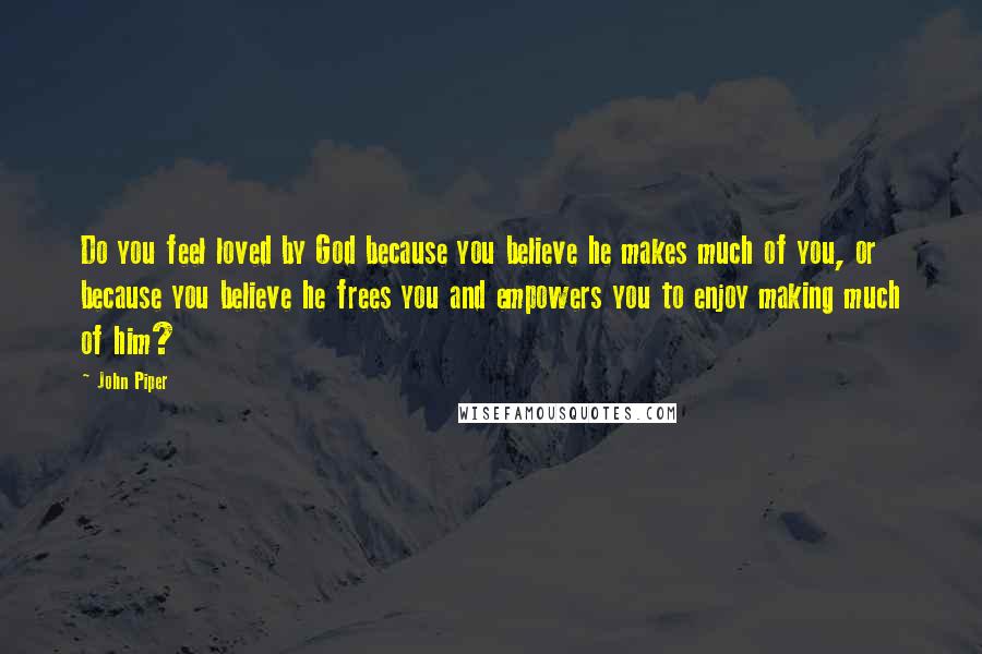 John Piper Quotes: Do you feel loved by God because you believe he makes much of you, or because you believe he frees you and empowers you to enjoy making much of him?