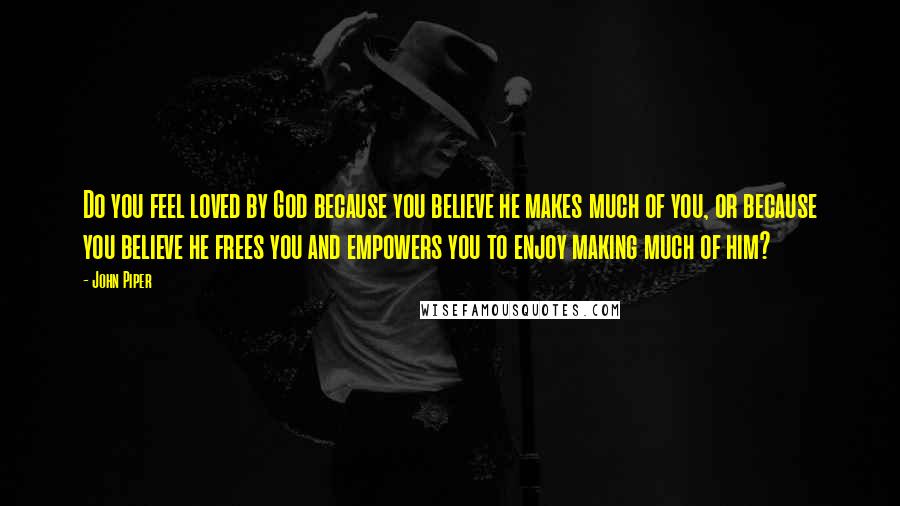 John Piper Quotes: Do you feel loved by God because you believe he makes much of you, or because you believe he frees you and empowers you to enjoy making much of him?