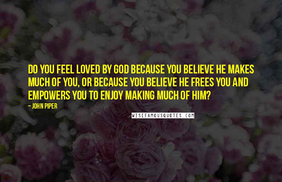 John Piper Quotes: Do you feel loved by God because you believe he makes much of you, or because you believe he frees you and empowers you to enjoy making much of him?
