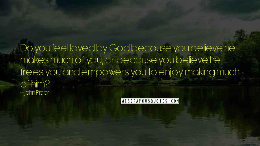 John Piper Quotes: Do you feel loved by God because you believe he makes much of you, or because you believe he frees you and empowers you to enjoy making much of him?