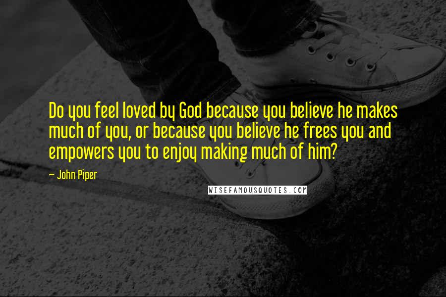 John Piper Quotes: Do you feel loved by God because you believe he makes much of you, or because you believe he frees you and empowers you to enjoy making much of him?