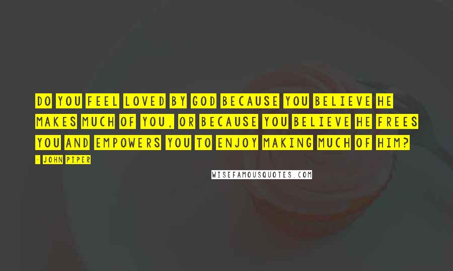 John Piper Quotes: Do you feel loved by God because you believe he makes much of you, or because you believe he frees you and empowers you to enjoy making much of him?