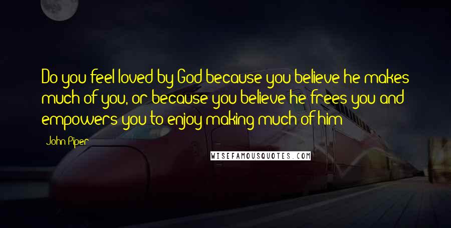 John Piper Quotes: Do you feel loved by God because you believe he makes much of you, or because you believe he frees you and empowers you to enjoy making much of him?