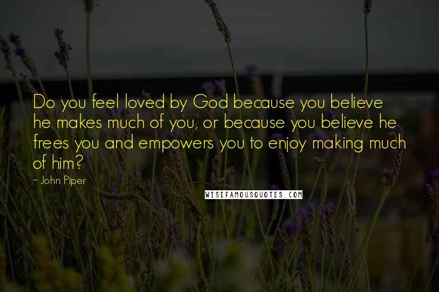 John Piper Quotes: Do you feel loved by God because you believe he makes much of you, or because you believe he frees you and empowers you to enjoy making much of him?