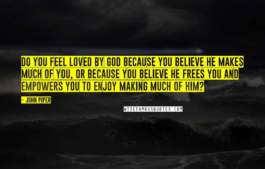 John Piper Quotes: Do you feel loved by God because you believe he makes much of you, or because you believe he frees you and empowers you to enjoy making much of him?