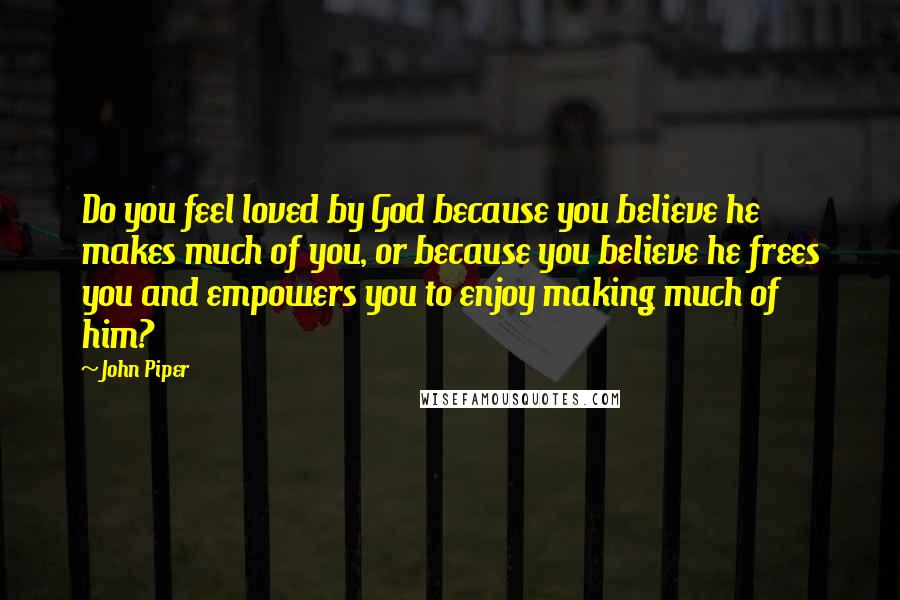 John Piper Quotes: Do you feel loved by God because you believe he makes much of you, or because you believe he frees you and empowers you to enjoy making much of him?