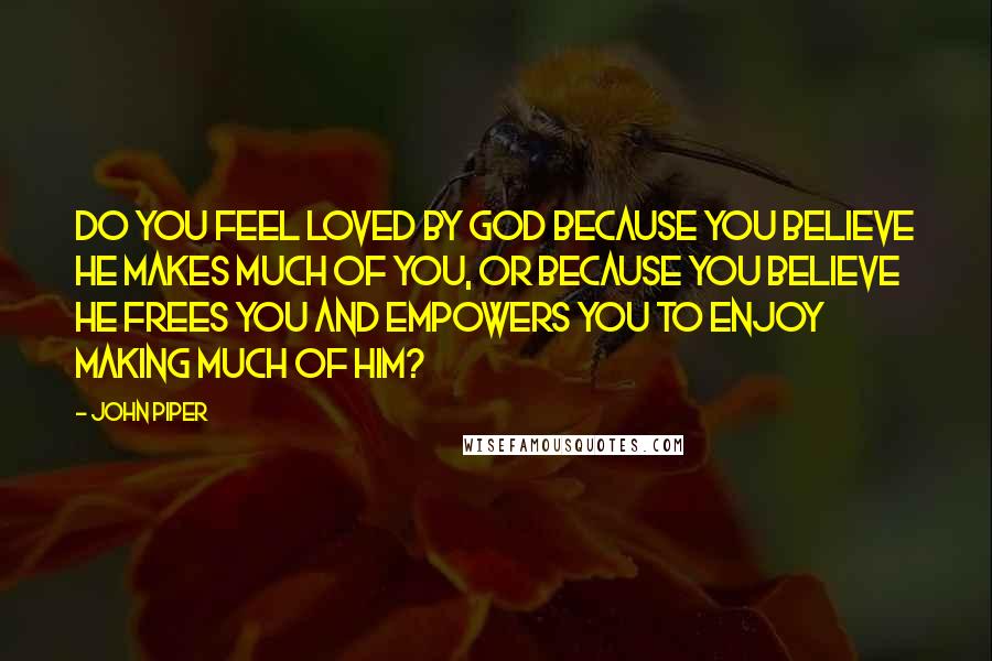 John Piper Quotes: Do you feel loved by God because you believe he makes much of you, or because you believe he frees you and empowers you to enjoy making much of him?