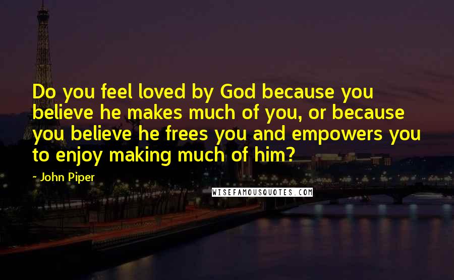 John Piper Quotes: Do you feel loved by God because you believe he makes much of you, or because you believe he frees you and empowers you to enjoy making much of him?