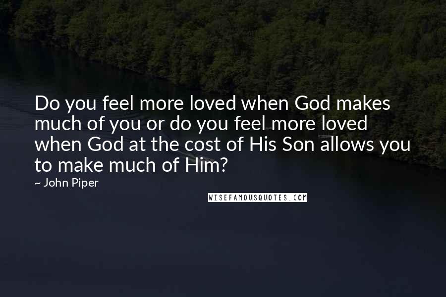 John Piper Quotes: Do you feel more loved when God makes much of you or do you feel more loved when God at the cost of His Son allows you to make much of Him?