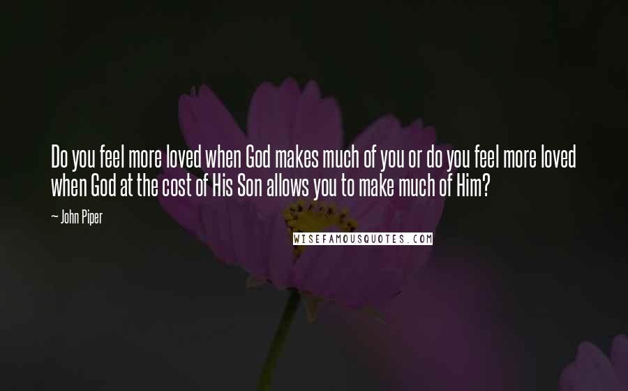 John Piper Quotes: Do you feel more loved when God makes much of you or do you feel more loved when God at the cost of His Son allows you to make much of Him?