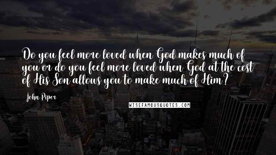 John Piper Quotes: Do you feel more loved when God makes much of you or do you feel more loved when God at the cost of His Son allows you to make much of Him?