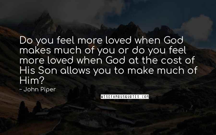 John Piper Quotes: Do you feel more loved when God makes much of you or do you feel more loved when God at the cost of His Son allows you to make much of Him?