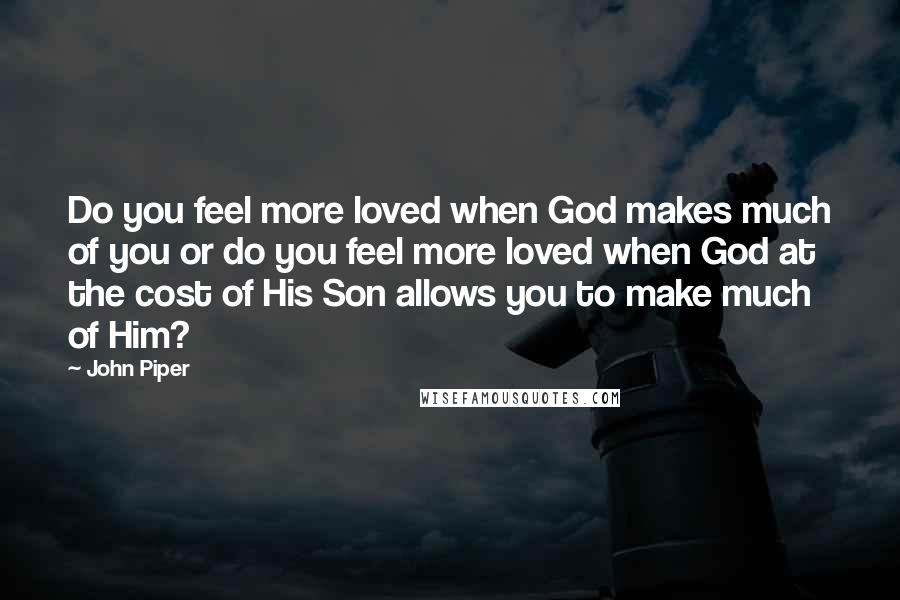 John Piper Quotes: Do you feel more loved when God makes much of you or do you feel more loved when God at the cost of His Son allows you to make much of Him?