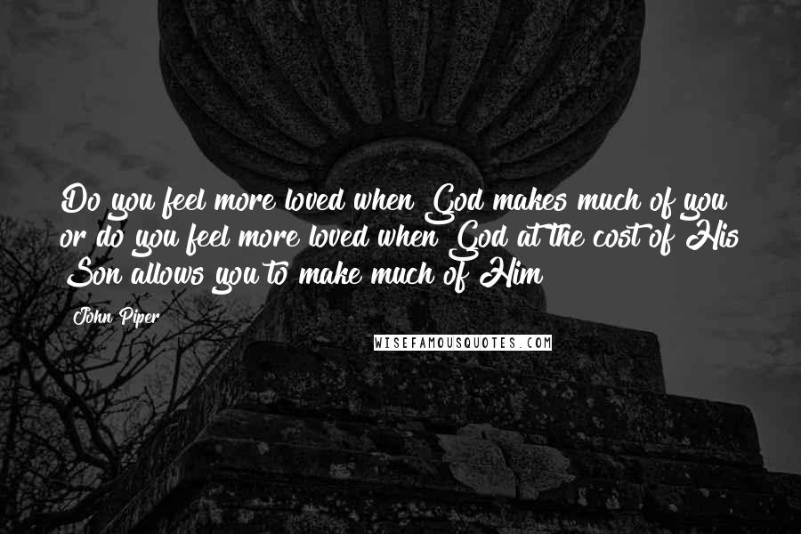 John Piper Quotes: Do you feel more loved when God makes much of you or do you feel more loved when God at the cost of His Son allows you to make much of Him?