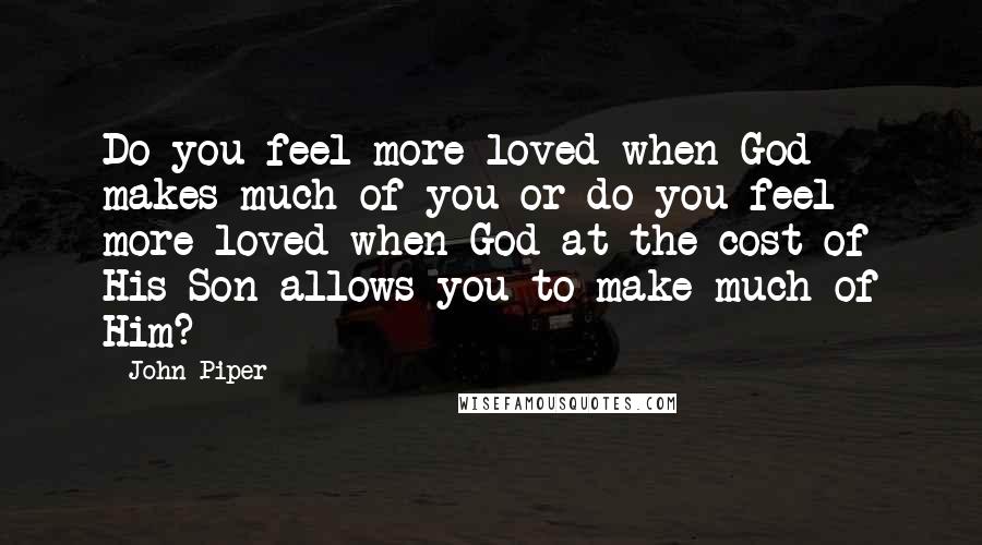 John Piper Quotes: Do you feel more loved when God makes much of you or do you feel more loved when God at the cost of His Son allows you to make much of Him?