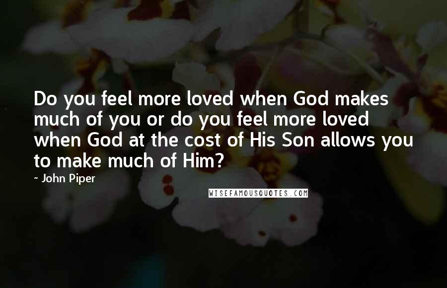 John Piper Quotes: Do you feel more loved when God makes much of you or do you feel more loved when God at the cost of His Son allows you to make much of Him?