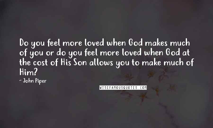 John Piper Quotes: Do you feel more loved when God makes much of you or do you feel more loved when God at the cost of His Son allows you to make much of Him?