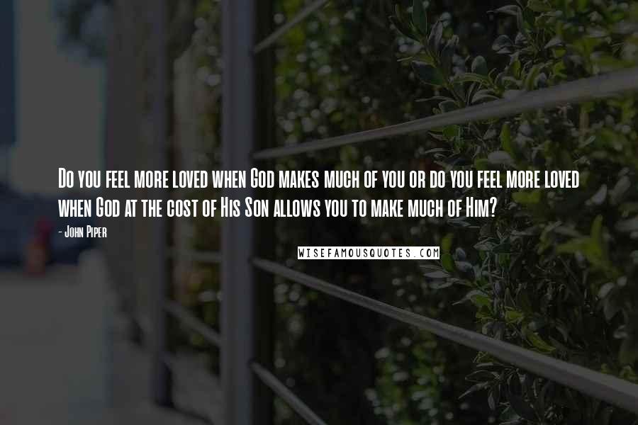 John Piper Quotes: Do you feel more loved when God makes much of you or do you feel more loved when God at the cost of His Son allows you to make much of Him?